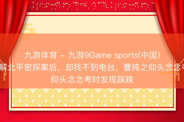 九游体育 - 九游9Game sports(中国)官网 50年破解北平密探案后，却找不到电台，曹纯之仰头念念考时发现蹊跷