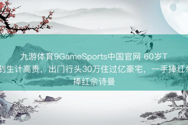 九游体育9GameSports中国官网 60岁TVB监制生计高贵，出门行头30万住过亿豪宅，一手捧红佘诗曼