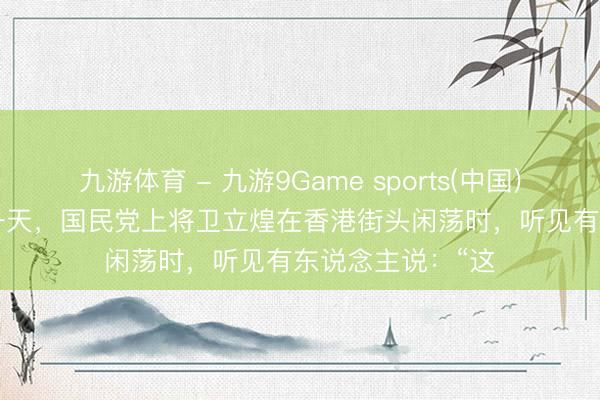 九游体育 - 九游9Game sports(中国)官网 1950年的一天，国民党上将卫立煌在香港街头闲荡时，听见有东说念主说：“这