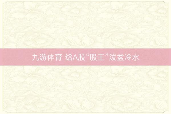 九游体育 给A股“股王”泼盆冷水