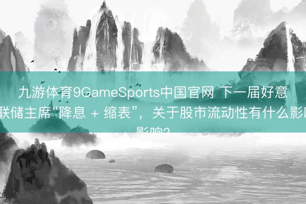 九游体育9GameSports中国官网 下一届好意思联储主席“降息 + 缩表”，关于股市流动性有什么影响？