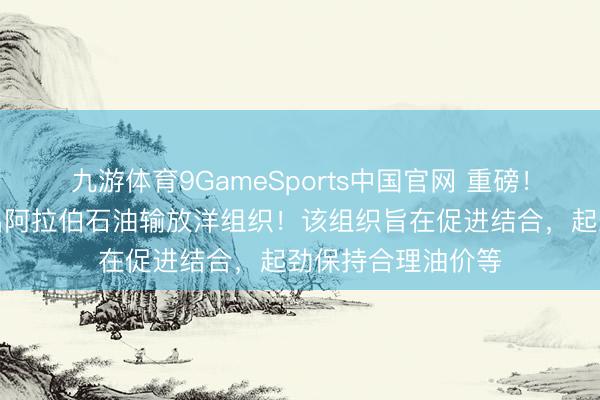 九游体育9GameSports中国官网 重磅！阿联酋，持重退出阿拉伯石油输放洋组织！该组织旨在促进结合，起劲保持合理油价等