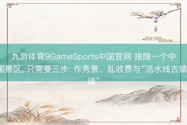 九游体育9GameSports中国官网 拔除一个中国景区， 只需要三步: 作秀景、乱收费与“活水线古镇”