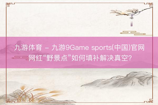 九游体育 - 九游9Game sports(中国)官网 网红“野景点”如何填补解决真空？