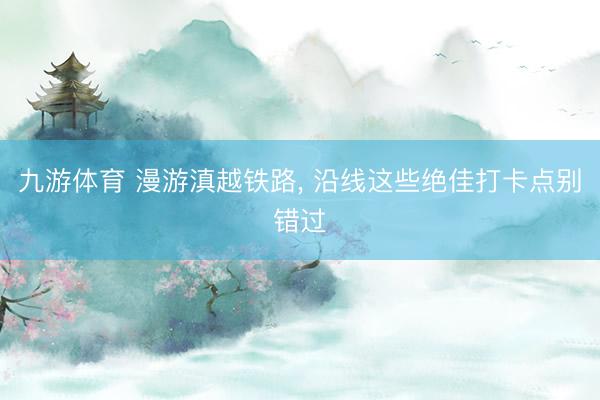 九游体育 漫游滇越铁路， 沿线这些绝佳打卡点别错过