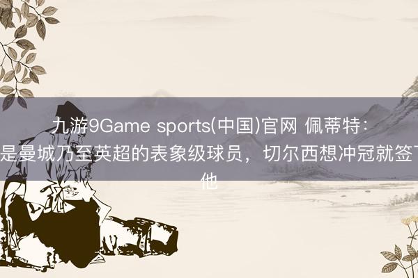 九游9Game sports(中国)官网 佩蒂特：B席是曼城乃至英超的表象级球员，切尔西想冲冠就签下他