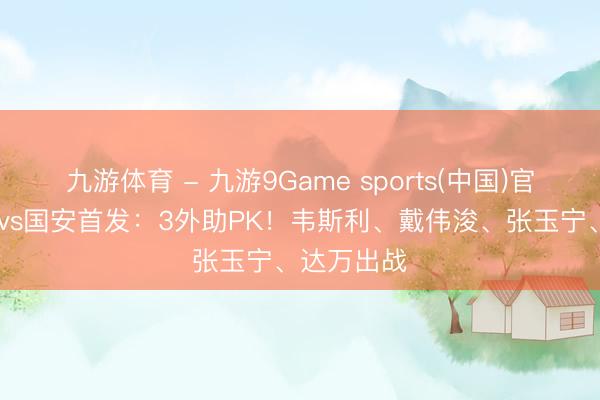 九游体育 - 九游9Game sports(中国)官网 新鹏城vs国安首发：3外助PK！韦斯利、戴伟浚、张玉宁、达万出战