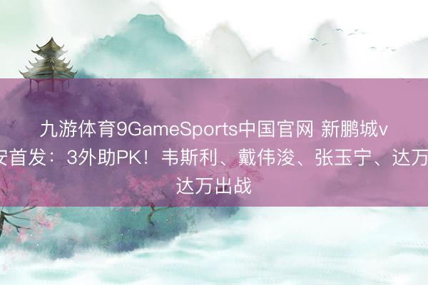 九游体育9GameSports中国官网 新鹏城vs国安首发:3外助PK!韦斯利、戴伟浚、张玉宁、达万出战