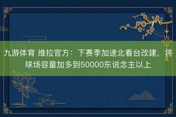 九游体育 维拉官方：下赛季加速北看台改建，将球场容量加多到50000东说念主以上