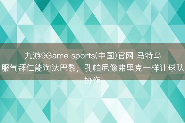 九游9Game sports(中国)官网 马特乌斯：服气拜仁能淘汰巴黎，孔帕尼像弗里克一样让球队协作