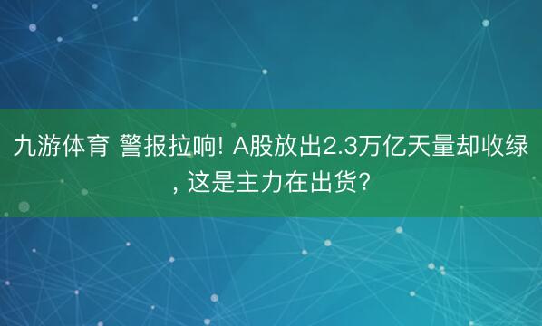 九游体育 警报拉响! A股放出2.3万亿天量却收绿， 这是主力在出货?