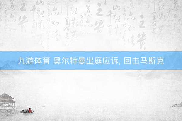 九游体育 奥尔特曼出庭应诉， 回击马斯克
