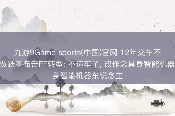 九游9Game sports(中国)官网 12年交车不及20辆! 贾跃亭布告FF转型: 不造车了， 改作念具身智能机器东说念主
