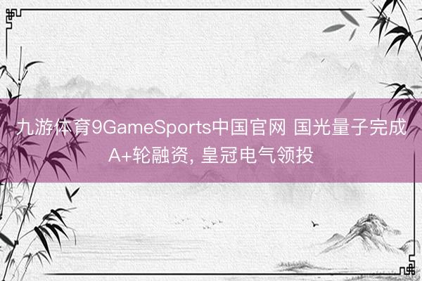 九游体育9GameSports中国官网 国光量子完成A+轮融资， 皇冠电气领投