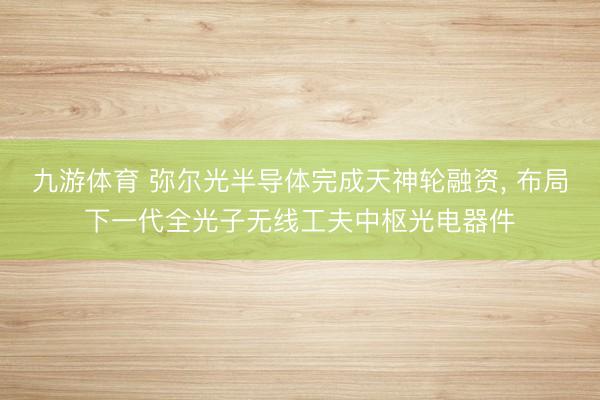 九游体育 弥尔光半导体完成天神轮融资， 布局下一代全光子无线工夫中枢光电器件