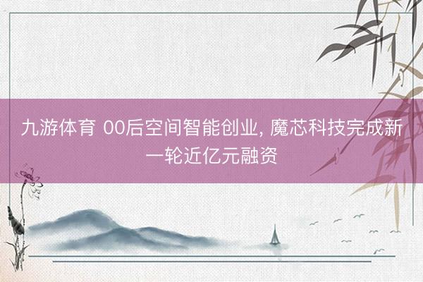 九游体育 00后空间智能创业， 魔芯科技完成新一轮近亿元融资