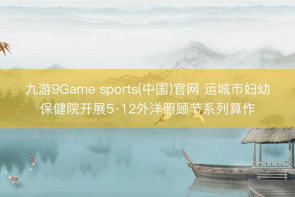 九游9Game sports(中国)官网 运城市妇幼保健院开展5·12外洋照顾节系列算作