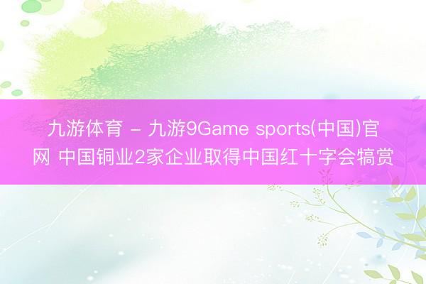 九游体育 - 九游9Game sports(中国)官网 中国铜业2家企业取得中国红十字会犒赏