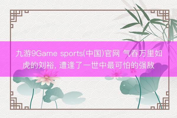 九游9Game sports(中国)官网 气吞万里如虎的刘裕， 遭逢了一世中最可怕的强敌
