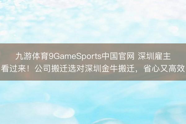 九游体育9GameSports中国官网 深圳雇主看过来！公司搬迁选对深圳金牛搬迁，省心又高效