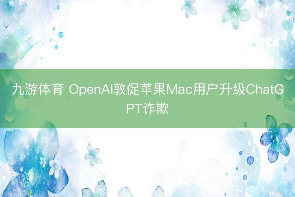 九游体育 OpenAI敦促苹果Mac用户升级ChatGPT诈欺