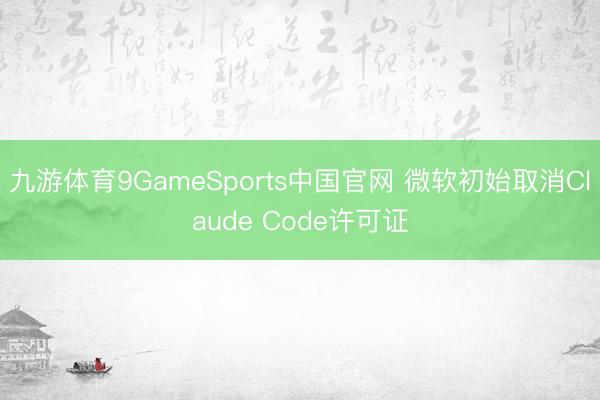 九游体育9GameSports中国官网 微软初始取消Claude Code许可证