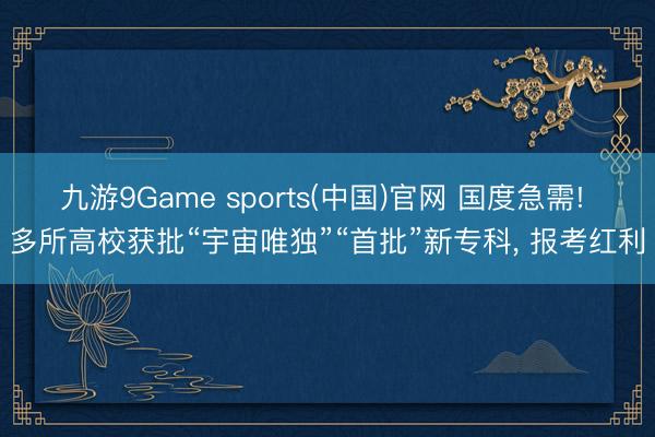 九游9Game sports(中国)官网 国度急需! 多所高校获批“宇宙唯独”“首批”新专科， 报考红利