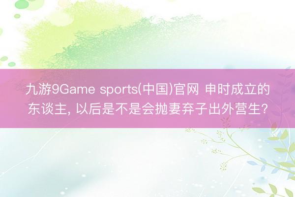 九游9Game sports(中国)官网 申时成立的东谈主， 以后是不是会抛妻弃子出外营生?