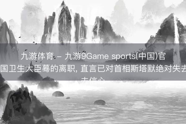 九游体育 - 九游9Game sports(中国)官网 英国卫生大臣蓦的离职， 直言已对首相斯塔默绝对失去信心