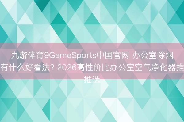 九游体育9GameSports中国官网 办公室除烟味有什么好看法? 2026高性价比办公室空气净化器推选