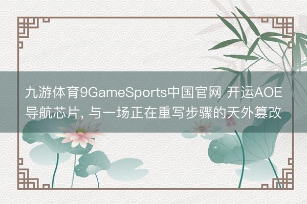 九游体育9GameSports中国官网 开运AOE导航芯片， 与一场正在重写步骤的天外篡改