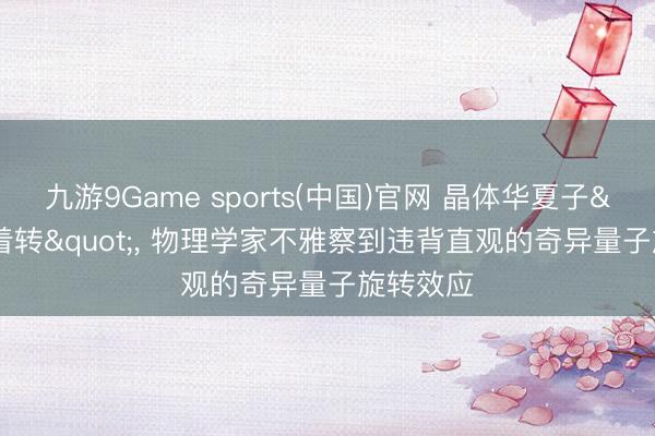 九游9Game sports(中国)官网 晶体华夏子"逆着转"， 物理学家不雅察到违背直观的奇异量子旋转效应