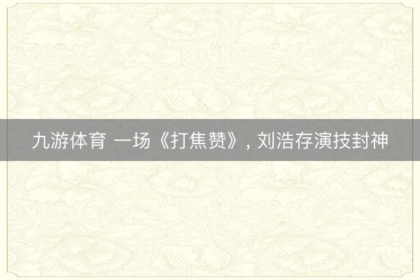九游体育 一场《打焦赞》， 刘浩存演技封神
