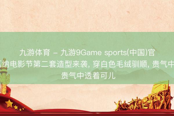九游体育 - 九游9Game sports(中国)官网 刘雯戛纳电影节第二套造型来袭， 穿白色毛绒驯顺， 贵气中透着可儿