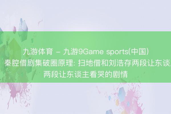 九游体育 - 九游9Game sports(中国)官网 《主角》秦腔借剧集破圈原理: 扫地僧和刘浩存两段让东谈主看哭的剧情