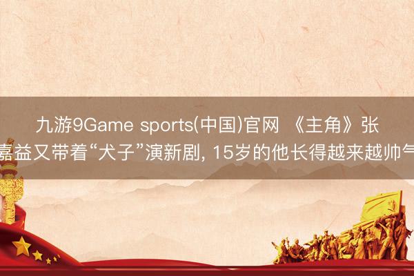九游9Game sports(中国)官网 《主角》张嘉益又带着“犬子”演新剧， 15岁的他长得越来越帅气