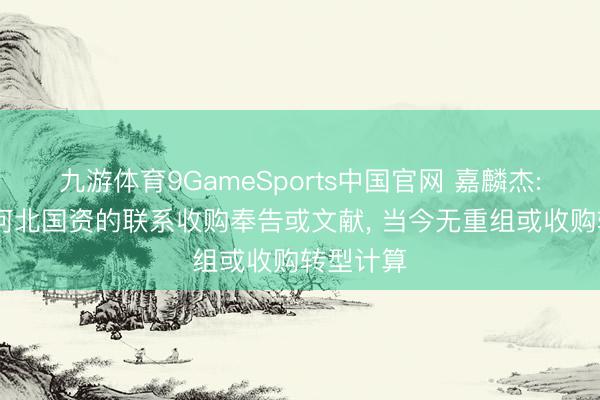 九游体育9GameSports中国官网 嘉麟杰: 未收到河北国资的联系收购奉告或文献， 当今无重组或收购转型计算