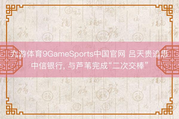 九游体育9GameSports中国官网 吕天贵追思中信银行， 与芦苇完成“二次交棒”