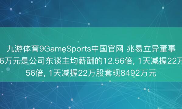 九游体育9GameSports中国官网 兆易立异董事朱一来岁薪753.26万元是公司东谈主均薪酬的12.56倍， 1天减握22万股套现8492万元