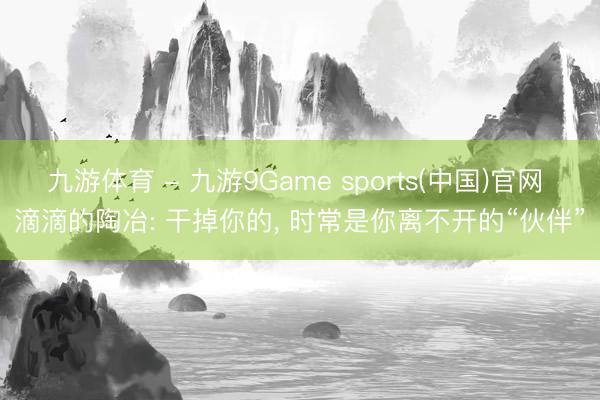 九游体育 - 九游9Game sports(中国)官网 滴滴的陶冶: 干掉你的， 时常是你离不开的“伙伴”