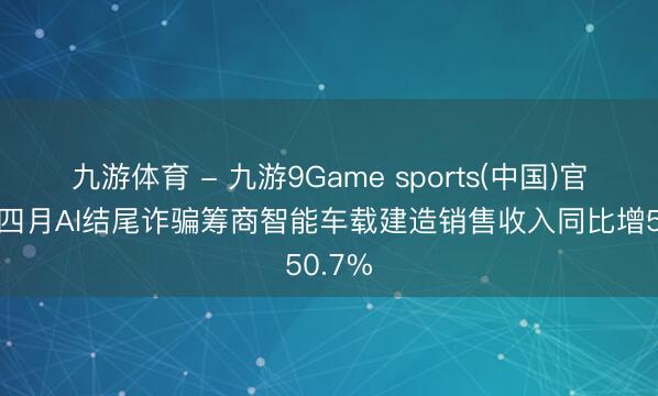 九游体育 - 九游9Game sports(中国)官网 前四月AI结尾诈骗筹商智能车载建造销售收入同比增50.7%