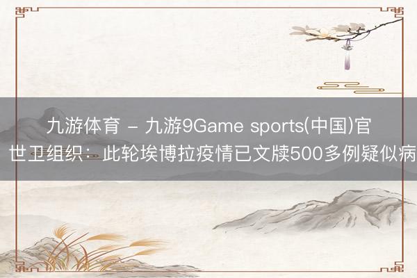 九游体育 - 九游9Game sports(中国)官网 世卫组织：此轮埃博拉疫情已文牍500多例疑似病例