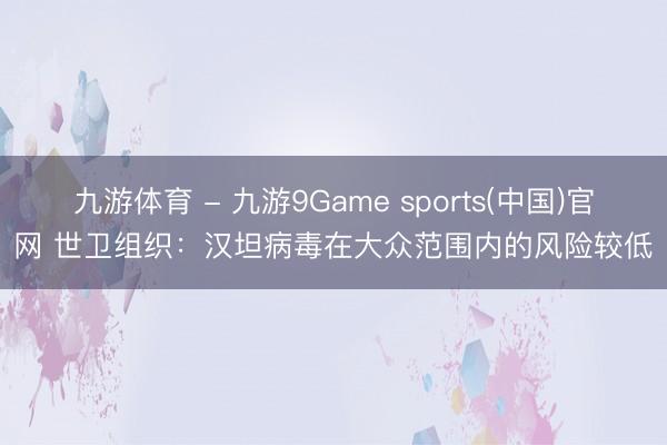 九游体育 - 九游9Game sports(中国)官网 世卫组织：汉坦病毒在大众范围内的风险较低