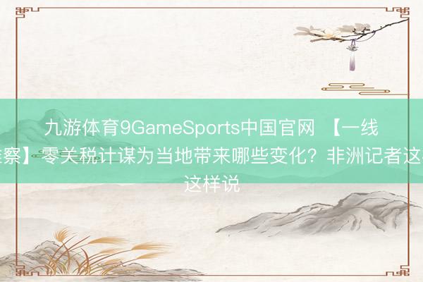 九游体育9GameSports中国官网 【一线不雅察】零关税计谋为当地带来哪些变化？非洲记者这样说