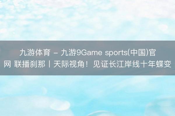 九游体育 - 九游9Game sports(中国)官网 联播刹那丨天际视角！见证长江岸线十年蝶变