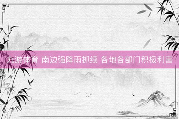 九游体育 南边强降雨抓续 各地各部门积极利害