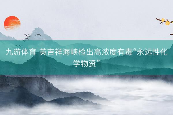 九游体育 英吉祥海峡检出高浓度有毒“永远性化学物资”