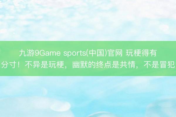 九游9Game sports(中国)官网 玩梗得有分寸！不异是玩梗，幽默的终点是共情，不是冒犯