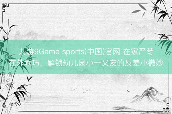 九游9Game sports(中国)官网 在家严苛在外乖巧，解锁幼儿园小一又友的反差小微妙