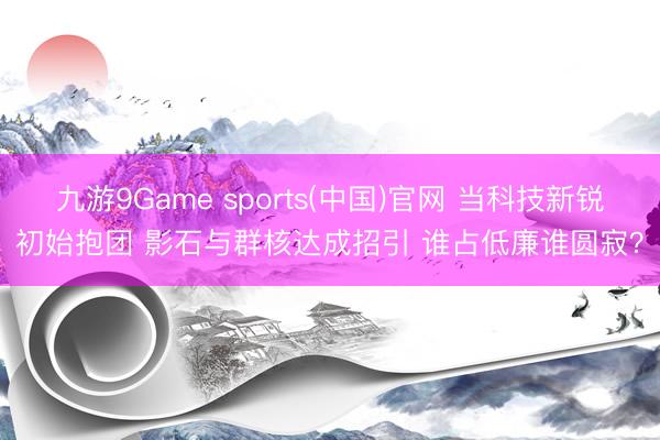 九游9Game sports(中国)官网 当科技新锐初始抱团 影石与群核达成招引 谁占低廉谁圆寂？